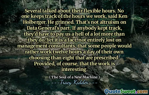Several talked about their flexible hours. No one keeps track of the hours we work, said Ken Holberger. He grinned. That's not altruism on Data General's part. If anybody kept track, they'd have to pay us a hell of a lot more than they do. Yet it is a fact, not entirely lost on management consultants, that some people would rather work twelve hours a day of their own choosing than eight that are prescribed. Provided, of course, that the work is interesting.