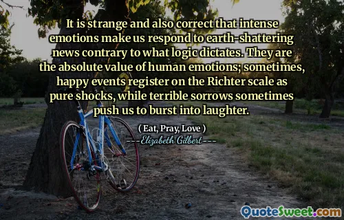 It is strange and also correct that intense emotions make us respond to earth-shattering news contrary to what logic dictates. They are the absolute value of human emotions; sometimes, happy events register on the Richter scale as pure shocks, while terrible sorrows sometimes push us to burst into laughter.