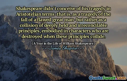 Shakespeare didn't conceive of his tragedy in Aristotelian terms-that is, as a tragedy of the fall of a flawed great man-but rather as a collision of deeply held and irreconcilable principles, embodied in characters who are destroyed when these principles collide.