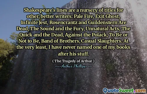 Shakespeare's lines are a nursery of titles for other, better writers: Pale Fire, Exit Ghost, Infinite Jest, Rosencrantz and Guildenstern Are Dead, The Sound and the Fury, Unnatural Acts, The Quick and the Dead, Against the Polack, To Be or Not to Be, Band of Brothers, Casual Slaughters. At the very least, I have never named one of my books after his stuff.