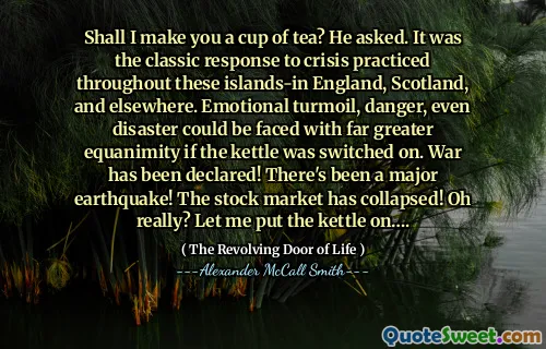 Shall I make you a cup of tea? He asked. It was the classic response to crisis practiced throughout these islands-in England, Scotland, and elsewhere. Emotional turmoil, danger, even disaster could be faced with far greater equanimity if the kettle was switched on. War has been declared! There's been a major earthquake! The stock market has collapsed! Oh really? Let me put the kettle on….
