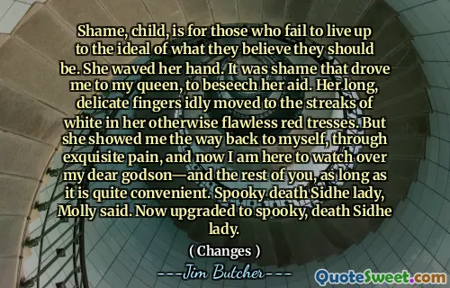 Shame, child, is for those who fail to live up to the ideal of what they believe they should be. She waved her hand. It was shame that drove me to my queen, to beseech her aid. Her long, delicate fingers idly moved to the streaks of white in her otherwise flawless red tresses. But she showed me the way back to myself, through exquisite pain, and now I am here to watch over my dear godson—and the rest of you, as long as it is quite convenient. Spooky death Sidhe lady, Molly said. Now upgraded to spooky, death Sidhe lady.