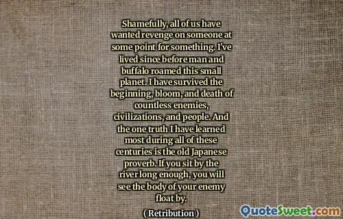 Shamefully, all of us have wanted revenge on someone at some point for something. I've lived since before man and buffalo roamed this small planet. I have survived the beginning, bloom, and death of countless enemies, civilizations, and people. And the one truth I have learned most during all of these centuries is the old Japanese proverb. If you sit by the river long enough, you will see the body of your enemy float by.