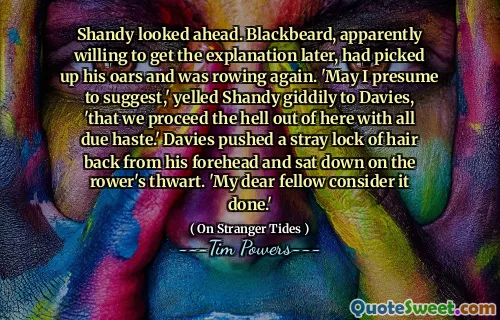 Shandy looked ahead. Blackbeard, apparently willing to get the explanation later, had picked up his oars and was rowing again. 'May I presume to suggest,' yelled Shandy giddily to Davies, 'that we proceed the hell out of here with all due haste.' Davies pushed a stray lock of hair back from his forehead and sat down on the rower's thwart. 'My dear fellow consider it done.'