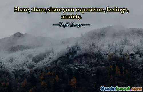 Share, share, share your experience, feelings, anxiety.
