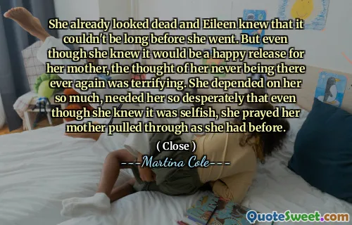 Părea deja moartă și Eileen știa că nu poate fi mult timp înainte să plece. Dar, deși știa că va fi o eliberare fericită pentru mama ei, gândul că ea nu mai este niciodată acolo nu a fost îngrozitor. Ea depindea atât de mult de ea, avea nevoie de ea atât de disperată încât, deși știa că este egoistă, a rugat -o pe mama ei trasă așa cum o făcuse înainte.