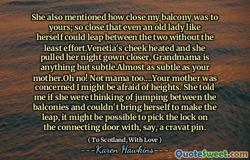 She also mentioned how close my balcony was to yours; so close that even an old lady like herself could leap between the two without the least effort.Venetia's cheek heated and she pulled her night gown closer, Grandmama is anything but subtle.Almost as subtle as your mother.Oh no! Not mama too....Your mother was concerned I might be afraid of heights. She told me if she were thinking of jumping between the balconies and couldn't bring herself to make the leap, it might be possible to pick the lock on the connecting door with, say, a cravat pin.