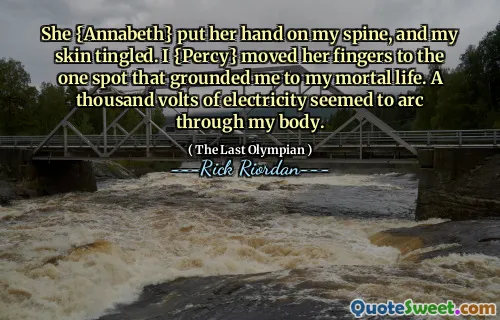 She {Annabeth} put her hand on my spine, and my skin tingled. I {Percy} moved her fingers to the one spot that grounded me to my mortal life. A thousand volts of electricity seemed to arc through my body.