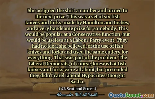 She assigned the shirt a number and turned to the next prize. This was a set of six fish knives and forks, made by Hamilton and Inches, and a very handsome prize for somebody. This would be popular at a Conservative function, but would be useless at a Labour Party event. They had no idea, she believed, of the use of fish knives and forks and used the same cutlery for everything. That was part of the problem. The Liberal Democrats, of course, knew what fish knives and forks were all about, but pretended they didn't care! Liberal Hypocrites, thought Sasha.