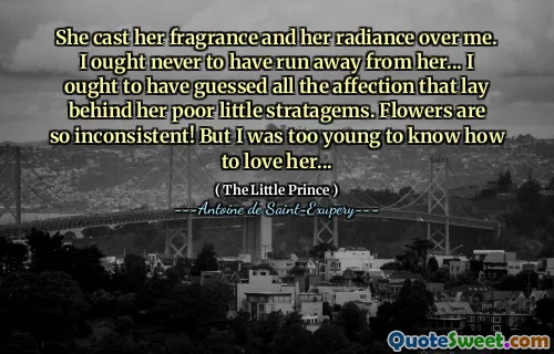 She cast her fragrance and her radiance over me. I ought never to have run away from her... I ought to have guessed all the affection that lay behind her poor little stratagems. Flowers are so inconsistent! But I was too young to know how to love her...