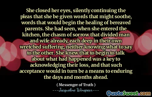 أغلقت عينيها ، وتواصل بصمت النداءات التي تعطيها كلمات قد تهدئ ، والكلمات التي من شأنها أن تبدأ شفاء الآباء الثكلى. لقد رأت ، عندما دخلت المطبخ ، وفرة الحزن التي قسمت الرجل والزوجة بالفعل ، كل منهما في معاناتهم البائسة ، ولا يعرفون ما يقوله للآخر. كانت تعرف أن البدء في التحدث عما حدث كان مفتاحًا للاعتراف بخسارتهم ، وأن هذا القبول سيكون بدوره وسيلة لتحمل الأيام والأشهر المقبلة.