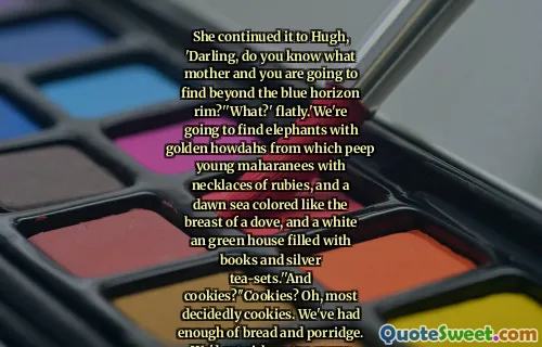 She continued it to Hugh, 'Darling, do you know what mother and you are going to find beyond the blue horizon rim?''What?' flatly.'We're going to find elephants with golden howdahs from which peep young maharanees with necklaces of rubies, and a dawn sea colored like the breast of a dove, and a white an green house filled with books and silver tea-sets.''And cookies?''Cookies? Oh, most decidedly cookies. We've had enough of bread and porridge. We'd get sick on too many cookies, but ever so much sicker on no cookies at all.