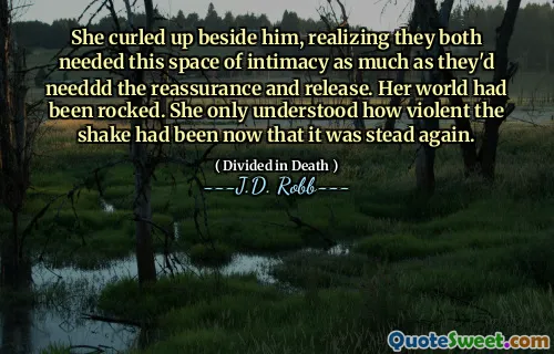 She curled up beside him, realizing they both needed this space of intimacy as much as they'd needdd the reassurance and release. Her world had been rocked. She only understood how violent the shake had been now that it was stead again.