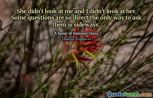 She didn't look at me and I didn't look at her. Some questions are so direct the only way to ask them is sideways.