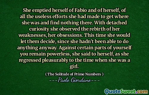 She emptied herself of Fabio and of herself, of all the useless efforts she had made to get where she was and find nothing there. With detached curiosity she observed the rebirth of her weaknesses, her obsessions. This time she would let them decide, since she hadn't been able to do anything anyway. Against certain parts of yourself you remain powerless, she said to herself, as she regressed pleasurably to the time when she was a girl.