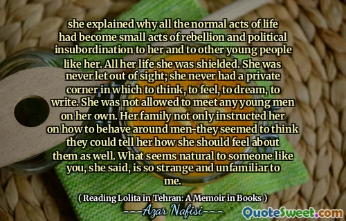 she explained why all the normal acts of life had become small acts of rebellion and political insubordination to her and to other young people like her. All her life she was shielded. She was never let out of sight; she never had a private corner in which to think, to feel, to dream, to write. She was not allowed to meet any young men on her own. Her family not only instructed her on how to behave around men-they seemed to think they could tell her how she should feel about them as well. What seems natural to someone like you, she said, is so strange and unfamiliar to me.