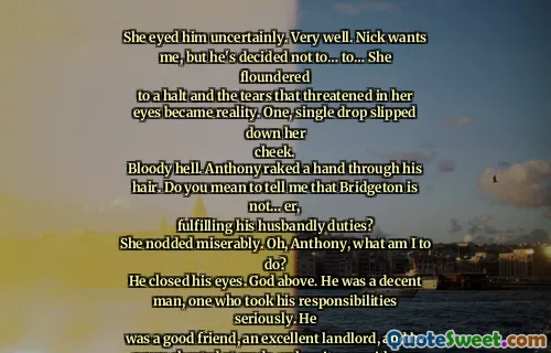 She eyed him uncertainly. Very well. Nick wants me, but he's decided not to… to… She floundered
to a halt and the tears that threatened in her eyes became reality. One, single drop slipped down her
cheek.
Bloody hell. Anthony raked a hand through his hair. Do you mean to tell me that Bridgeton is not… er,
fulfilling his husbandly duties?
She nodded miserably. Oh, Anthony, what am I to do?
He closed his eyes. God above. He was a decent man, one who took his responsibilities seriously. He
was a good friend, an excellent landlord, and he never cheated at cards, unless it was with one of his own
brothers. What had he done to deserve this?