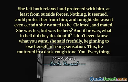 She felt both relaxed and protected with him, at least from outside forces. Nothing, it seemed, could protect her from him, and tonight she wasn't even certain she wanted to be. Claimed, and mated. She was his, but was he hers? And if he was, what in hell did they do about it? I don't even know what you want, she said fretfully, beginning to lose herself in rising sensation. This, he muttered in a dark, rough tone. You. Everything.