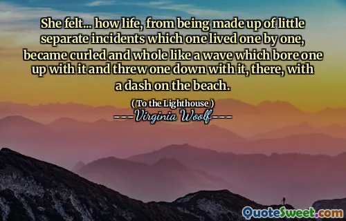 She felt... how life, from being made up of little separate incidents which one lived one by one, became curled and whole like a wave which bore one up with it and threw one down with it, there, with a dash on the beach.
