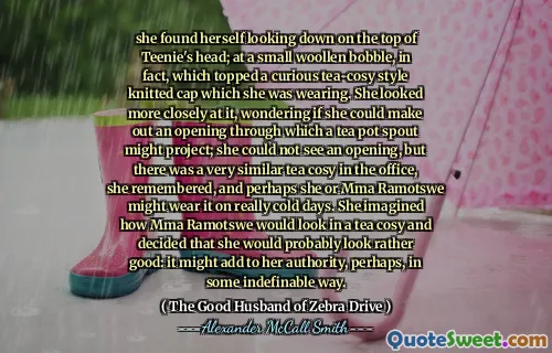 she found herself looking down on the top of Teenie's head; at a small woollen bobble, in fact, which topped a curious tea-cosy style knitted cap which she was wearing. She looked more closely at it, wondering if she could make out an opening through which a tea pot spout might project; she could not see an opening, but there was a very similar tea cosy in the office, she remembered, and perhaps she or Mma Ramotswe might wear it on really cold days. She imagined how Mma Ramotswe would look in a tea cosy and decided that she would probably look rather good: it might add to her authority, perhaps, in some indefinable way.