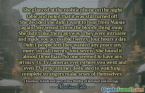 She glanced at the mobile phone on the night table and noted that it was still turned off. She decided she didn't want to hear from Maisie again. She would throw the bloody thing away. She didn't like them anyway. They were intrusive and made you accessible twenty-four hours a day. Didn't people feel they wanted any peace any more, on call twenty-four seven? She found it almost Orwellian. No one seemed to have any privacy. CCTV cameras everywhere you went and even TV programmes dedicated to watching complete strangers make arses of themselves.