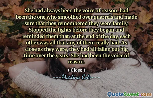 Ea fusese întotdeauna vocea rațiunii, fusese cea care a netezit peste certuri și s -a asigurat că își aminteau că sunt familie. A oprit luptele înainte de a începe și le -a reamintit că, la sfârșitul zilei, unul pe celălalt era tot ceea ce a avut cu adevărat oricare dintre ei. La fel de aproape, au căzut cu toții de -a lungul anilor. Fusese vocea rațiunii.