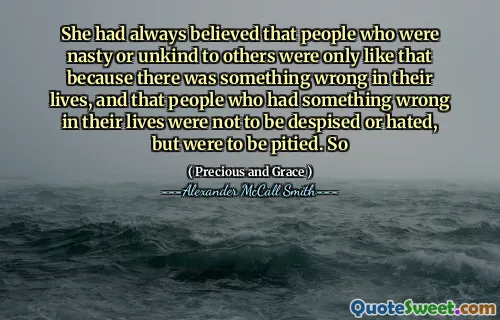 She had always believed that people who were nasty or unkind to others were only like that because there was something wrong in their lives, and that people who had something wrong in their lives were not to be despised or hated, but were to be pitied. So