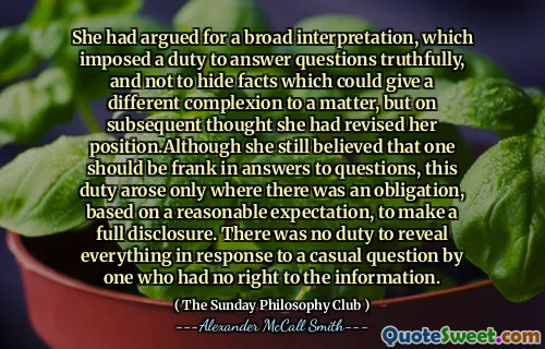 她曾主张一种广泛的解释，该解释施加了诚实回答问题的责任，而不是掩盖可能给某事带来不同肤色的事实，但随后认为她已经修改了自己的立场。尽管她仍然相信一个人应该是弗兰克（Frank）在回答问题时，这项职责仅在有合理期望的义务有义务进行全面披露的情况下出现。没有责任揭示所有无权获得信息的人的随意问题。