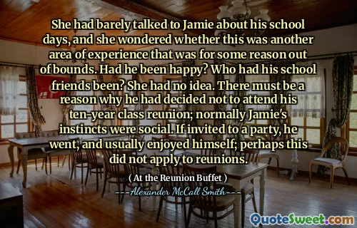 She had barely talked to Jamie about his school days, and she wondered whether this was another area of experience that was for some reason out of bounds. Had he been happy? Who had his school friends been? She had no idea. There must be a reason why he had decided not to attend his ten-year class reunion; normally Jamie's instincts were social. If invited to a party, he went, and usually enjoyed himself; perhaps this did not apply to reunions.