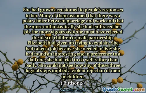 She had grown accustomed to people's responses to her. Many of them assumed that there was a polar choice between marriage and work and that the more enthusiastically she had embraced her job, the more vigourously she must have rejected the idea of children or male partnership. Elizabeth had given up trying to explain. She had taken a job because she needed to live; she had found an interesting one in preference to a dull one; she had tried to do well rather than badly. She could not see how any of these three logical steps implied a violent rejection of men or children.