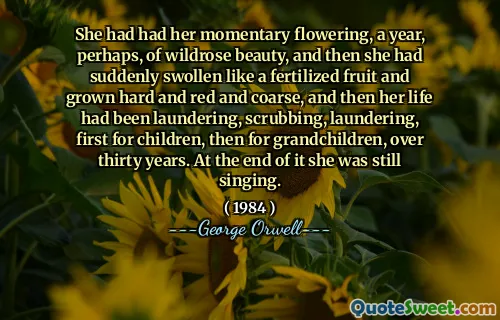 She had had her momentary flowering, a year, perhaps, of wildrose beauty, and then she had suddenly swollen like a fertilized fruit and grown hard and red and coarse, and then her life had been laundering, scrubbing, laundering, first for children, then for grandchildren, over thirty years. At the end of it she was still singing.
