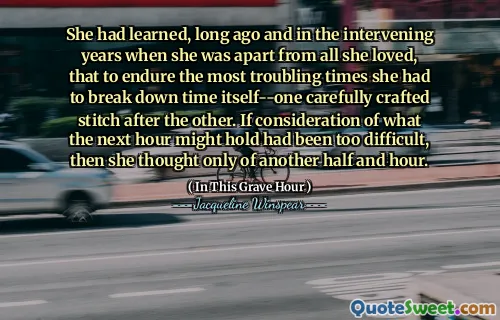 She had learned, long ago and in the intervening years when she was apart from all she loved, that to endure the most troubling times she had to break down time itself--one carefully crafted stitch after the other. If consideration of what the next hour might hold had been too difficult, then she thought only of another half and hour.