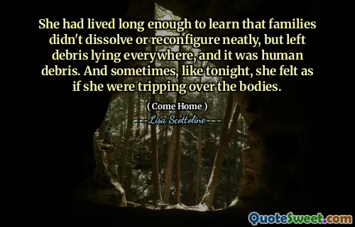 She had lived long enough to learn that families didn't dissolve or reconfigure neatly, but left debris lying everywhere, and it was human debris. And sometimes, like tonight, she felt as if she were tripping over the bodies.