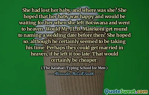 She had lost her baby, and where was she? She hoped that her baby was happy and would be waiting for her when she left Botswana and went to heaven. Would Mr. J.L.B. Matekoni get round to naming a wedding date before then? She hoped so, although he certainly seemed to be taking his time. Perhaps they could get married in heaven, if he left it too late. That would certainly be cheaper.