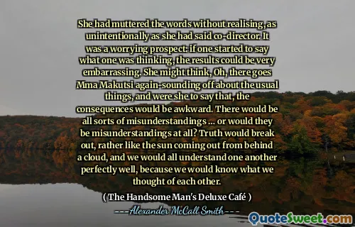 She had muttered the words without realising, as unintentionally as she had said co-director. It was a worrying prospect: if one started to say what one was thinking, the results could be very embarrassing. She might think, Oh, there goes Mma Makutsi again-sounding off about the usual things, and were she to say that, the consequences would be awkward. There would be all sorts of misunderstandings … or would they be misunderstandings at all? Truth would break out, rather like the sun coming out from behind a cloud, and we would all understand one another perfectly well, because we would know what we thought of each other.