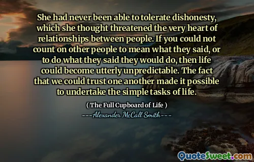 She had never been able to tolerate dishonesty, which she thought threatened the very heart of relationships between people. If you could not count on other people to mean what they said, or to do what they said they would do, then life could become utterly unpredictable. The fact that we could trust one another made it possible to undertake the simple tasks of life.