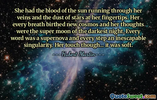 She had the blood of the sun running through her veins and the dust of stars at her fingertips. Her every breath birthed new cosmos and her thoughts were the super moon of the darkest night. Every word was a supernova and every step an inescapable singularity. Her touch though... it was soft.