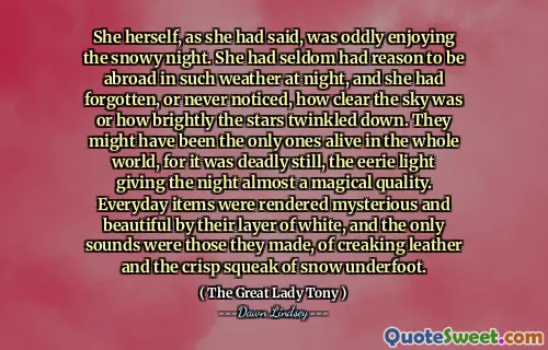 She herself, as she had said, was oddly enjoying the snowy night. She had seldom had reason to be abroad in such weather at night, and she had forgotten, or never noticed, how clear the sky was or how brightly the stars twinkled down. They might have been the only ones alive in the whole world, for it was deadly still, the eerie light giving the night almost a magical quality. Everyday items were rendered mysterious and beautiful by their layer of white, and the only sounds were those they made, of creaking leather and the crisp squeak of snow underfoot.