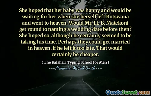 She hoped that her baby was happy and would be waiting for her when she herself left Botswana and went to heaven. Would Mr. J.L.B. Matekoni get round to naming a wedding date before then? She hoped so, although he certainly seemed to be taking his time. Perhaps they could get married in heaven, if he left it too late. That would certainly be cheaper.