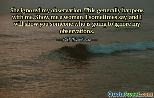 She ignored my observation. This generally happens with me. Show me a woman, I sometimes say, and I will show you someone who is going to ignore my observations.