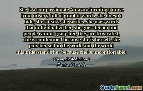She is a compassionate Amazon forming a muse from misery, full of graphic words, she doesn't hide, she speaks, she writes, she uses words that individualize her, she goes deeper and people cannot grasp her, they are frustrated, she is condemned because she is herself, she puts her self in the world and the world misunderstands her because she is uncomfortable.