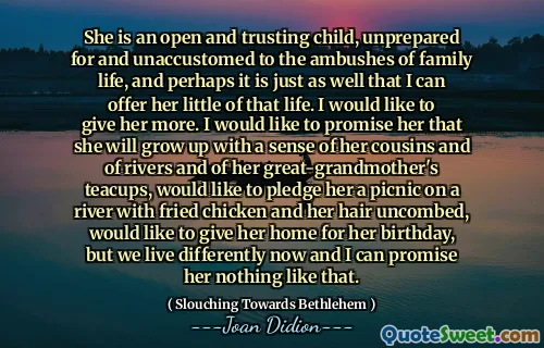 Este un copil deschis și de încredere, nepregătit și neobișnuit cu ambuscadele vieții de familie și, probabil, este la fel de bine că îi pot oferi puțin din acea viață. Aș vrea să -i dau mai multe. Aș dori să-i promit că va crește cu un sentiment al veștilor și al râurilor și al celor de la borda străbunicilor ei, ar dori să-i angajeze un picnic pe un râu cu pui prăjit și părul necomplat, ar dori să-i ofere casa pentru ziua ei de naștere, dar trăim diferit acum și nu pot să-i promit nimic ca așa.