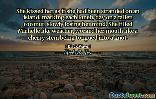 She kissed her as if she had been stranded on an island, marking each lonely day on a fallen coconut, slowly losing her mind. She filled Michelle like weather, worked her mouth like a cherry stem being tongued into a knot.
