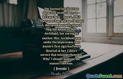She learned her first two signs five weeks later, on - let's see here - June 4, 1967. They were hug and me. On June 6, she spontaneously signed Hug me Jennie to Mrs. Archibald, her surrogate mother. Mrs. Archibald was under the impression that Jennie's first sign had been directed at her. I didn't correct that misapprehension. Why? I should suppose the reason's obvious.