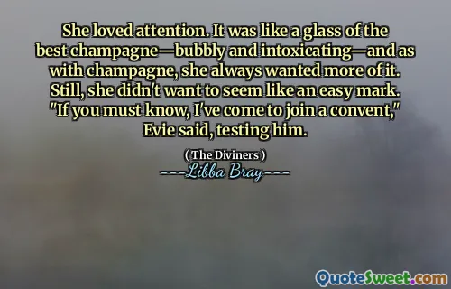 She loved attention. It was like a glass of the best champagne—bubbly and intoxicating—and as with champagne, she always wanted more of it. Still, she didn't want to seem like an easy mark. "If you must know, I've come to join a convent," Evie said, testing him.
