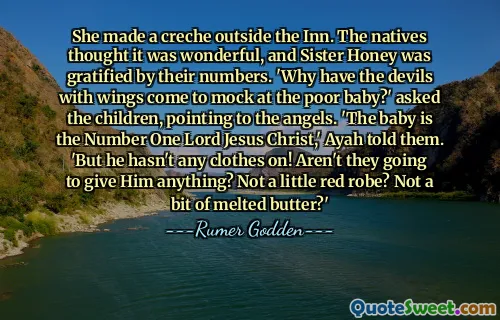 She made a creche outside the Inn. The natives thought it was wonderful, and Sister Honey was gratified by their numbers. 'Why have the devils with wings come to mock at the poor baby?' asked the children, pointing to the angels. 'The baby is the Number One Lord Jesus Christ,' Ayah told them. 'But he hasn't any clothes on! Aren't they going to give Him anything? Not a little red robe? Not a bit of melted butter?'