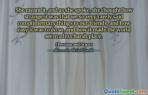 She meant it, and as she spoke, she thought how strange it was that we so very rarely said complimentary things to our friends, and how easy it was to do so, and how it made the world seem a less harsh place.