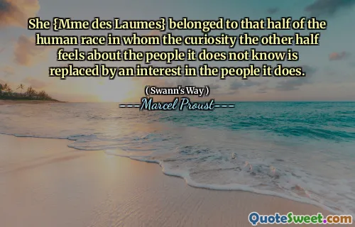 She {Mme des Laumes} belonged to that half of the human race in whom the curiosity the other half feels about the people it does not know is replaced by an interest in the people it does.