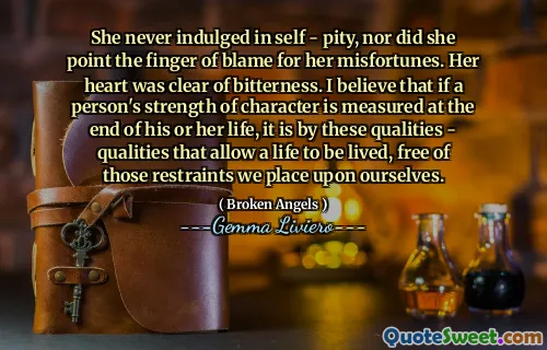 She never indulged in self - pity, nor did she point the finger of blame for her misfortunes. Her heart was clear of bitterness. I believe that if a person's strength of character is measured at the end of his or her life, it is by these qualities - qualities that allow a life to be lived, free of those restraints we place upon ourselves.