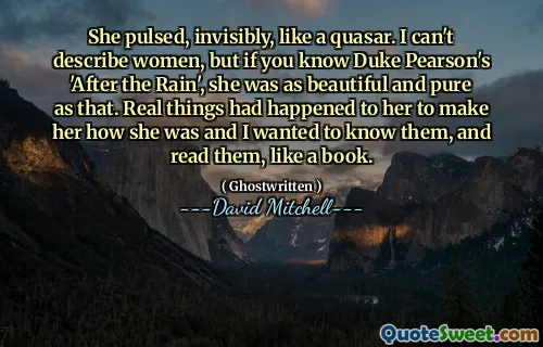 She pulsed, invisibly, like a quasar. I can't describe women, but if you know Duke Pearson's 'After the Rain', she was as beautiful and pure as that. Real things had happened to her to make her how she was and I wanted to know them, and read them, like a book.